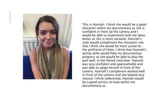 This is Hannah. I think she would be a good
character within my documentary as she is
confident in front od the camera and I
would be able to experiment with my ideas
better as she is more versatile. Hannah’s
style would compliment the character role
that I think she would be most suited to-
the girlfriend of Felan. I think that Hannah's
acting skills would help my documentary
progress as she would be able to play the
part well. In the filmed interview- Hannah
was very confident and approachable and
was able to adapt herself in front of the
camera. Hannah’s complexion worked well
in front of the camera and she looked very
natural. I think collectively, Hannah would
be a good actress to have within my
documentary as
 