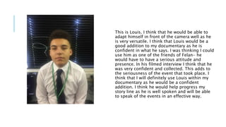 This is Louis. I think that he would be able to
adapt himself in front of the camera well as he
is very versatile. I think that Louis would be a
good addition to my documentary as he is
confident in what he says. I was thinking I could
use him as one of the friends of Felan- he
would have to have a serious attitude and
presence. In his filmed interview I think that he
was very confident and collected. This adds to
the seriousness of the event that took place. I
think that I will definitely use Louis within my
documentary as he would be a confident
addition. I think he would help progress my
story line as he is well spoken and will be able
to speak of the events in an effective way.
 