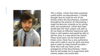 This is Felan. I think that Felan would be
useful within my documentary. I initially
thought that he could be one of the
friends within the documentary, however
throughout the process of interviewing, I
made my decision instantly as his acting
skills are exceptional. I think that Felan
would play the main subject role well as
he can leave an effective impression well.
Felan is well spoken and would be able to
tell the story in a way which has climax’.
These tense parts can be heard within
Felans voice. Felan has a very authoritive
tone and is able to vary his pitch and tone
well in order to make himself versatile. I
think that I will use Felan as the
protagonist of the documentary. I think
that he will enable me to experiment with
camera angles and sound well.
 