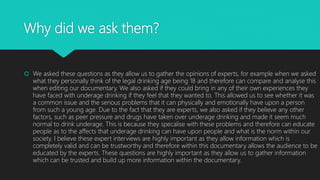 Why did we ask them?
 We asked these questions as they allow us to gather the opinions of experts, for example when we asked
what they personally think of the legal drinking age being 18 and therefore can compare and analyse this
when editing our documentary. We also asked if they could bring in any of their own experiences they
have faced with underage drinking if they feel that they wanted to. This allowed us to see whether it was
a common issue and the serious problems that it can physically and emotionally have upon a person
from such a young age. Due to the fact that they are experts, we also asked if they believe any other
factors, such as peer pressure and drugs have taken over underage drinking and made it seem much
normal to drink underage. This is because they specalise with these problems and therefore can educate
people as to the affects that underage drinking can have upon people and what is the norm within our
society. I believe these expert interviews are highly important as they allow information which is
completely valid and can be trustworthy and therefore within this documentary allows the audience to be
educated by the experts. These questions are highly important as they allow us to gather information
which can be trusted and build up more information within the documentary.
 