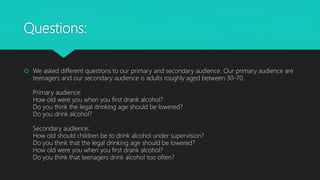 Questions:
 We asked different questions to our primary and secondary audience. Our primary audience are
teenagers and our secondary audience is adults roughly aged between 30-70.
Primary audience:
How old were you when you first drank alcohol?
Do you think the legal drinking age should be lowered?
Do you drink alcohol?
Secondary audience:
How old should children be to drink alcohol under supervision?
Do you think that the legal drinking age should be lowered?
How old were you when you first drank alcohol?
Do you think that teenagers drink alcohol too often?
 