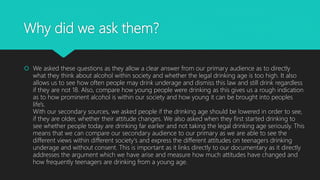 Why did we ask them?
 We asked these questions as they allow a clear answer from our primary audience as to directly
what they think about alcohol within society and whether the legal drinking age is too high. It also
allows us to see how often people may drink underage and dismiss this law and still drink regardless
if they are not 18. Also, compare how young people were drinking as this gives us a rough indication
as to how prominent alcohol is within our society and how young it can be brought into peoples
life's.
With our secondary sources, we asked people if the drinking age should be lowered in order to see,
if they are older, whether their attitude changes. We also asked when they first started drinking to
see whether people today are drinking far earlier and not taking the legal drinking age seriously. This
means that we can compare our secondary audience to our primary as we are able to see the
different views within different society's and express the different attitudes on teenagers drinking
underage and without consent. This is important as it links directly to our documentary as it directly
addresses the argument which we have arise and measure how much attitudes have changed and
how frequently teenagers are drinking from a young age.
 
