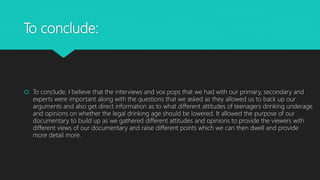 To conclude:
 To conclude, I believe that the interviews and vox pops that we had with our primary, secondary and
experts were important along with the questions that we asked as they allowed us to back up our
arguments and also get direct information as to what different attitudes of teenagers drinking underage
and opinions on whether the legal drinking age should be lowered. It allowed the purpose of our
documentary to build up as we gathered different attitudes and opinions to provide the viewers with
different views of our documentary and raise different points which we can then dwell and provide
more detail more.
 