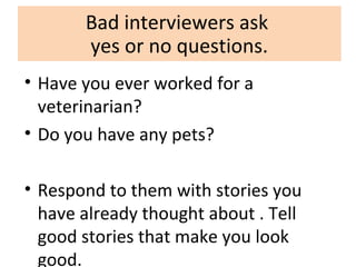 Bad interviewers ask
yes or no questions.
• Have you ever worked for a
veterinarian?
• Do you have any pets?
• Respond to them with stories you
have already thought about . Tell
good stories that make you look
good.
 