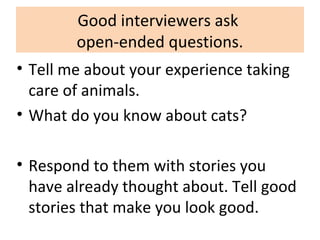 Good interviewers ask
open-ended questions.
• Tell me about your experience taking
care of animals.
• What do you know about cats?
• Respond to them with stories you
have already thought about. Tell good
stories that make you look good.
 