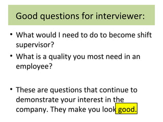 Good questions for interviewer:
• What would I need to do to become shift
supervisor?
• What is a quality you most need in an
employee?
• These are questions that continue to
demonstrate your interest in the
company. They make you look good.
 