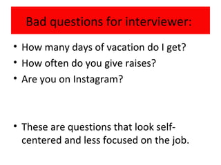 Bad questions for interviewer:
• How many days of vacation do I get?
• How often do you give raises?
• Are you on Instagram?
• These are questions that look self-
centered and less focused on the job.
 