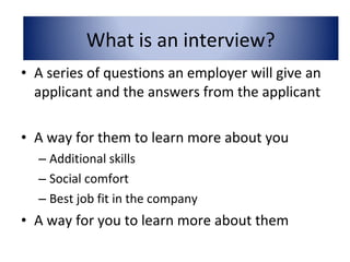 • A series of questions an employer will give an
applicant and the answers from the applicant
• A way for them to learn more about you
– Additional skills
– Social comfort
– Best job fit in the company
• A way for you to learn more about them
What is an interview?
 