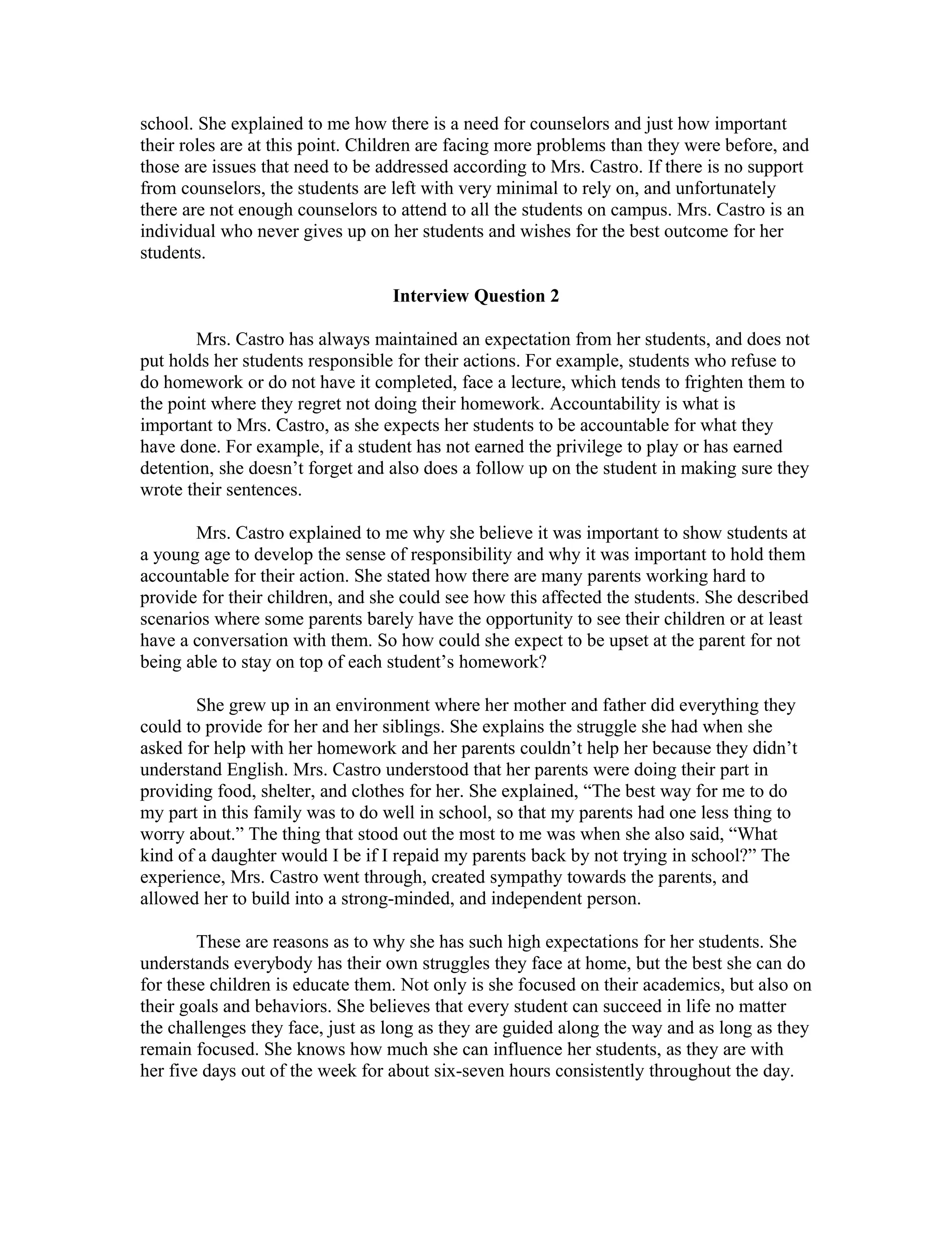 school. She explained to me how there is a need for counselors and just how important
their roles are at this point. Children are facing more problems than they were before, and
those are issues that need to be addressed according to Mrs. Castro. If there is no support
from counselors, the students are left with very minimal to rely on, and unfortunately
there are not enough counselors to attend to all the students on campus. Mrs. Castro is an
individual who never gives up on her students and wishes for the best outcome for her
students.
Interview Question 2
Mrs. Castro has always maintained an expectation from her students, and does not
put holds her students responsible for their actions. For example, students who refuse to
do homework or do not have it completed, face a lecture, which tends to frighten them to
the point where they regret not doing their homework. Accountability is what is
important to Mrs. Castro, as she expects her students to be accountable for what they
have done. For example, if a student has not earned the privilege to play or has earned
detention, she doesn’t forget and also does a follow up on the student in making sure they
wrote their sentences.
Mrs. Castro explained to me why she believe it was important to show students at
a young age to develop the sense of responsibility and why it was important to hold them
accountable for their action. She stated how there are many parents working hard to
provide for their children, and she could see how this affected the students. She described
scenarios where some parents barely have the opportunity to see their children or at least
have a conversation with them. So how could she expect to be upset at the parent for not
being able to stay on top of each student’s homework?
She grew up in an environment where her mother and father did everything they
could to provide for her and her siblings. She explains the struggle she had when she
asked for help with her homework and her parents couldn’t help her because they didn’t
understand English. Mrs. Castro understood that her parents were doing their part in
providing food, shelter, and clothes for her. She explained, “The best way for me to do
my part in this family was to do well in school, so that my parents had one less thing to
worry about.” The thing that stood out the most to me was when she also said, “What
kind of a daughter would I be if I repaid my parents back by not trying in school?” The
experience, Mrs. Castro went through, created sympathy towards the parents, and
allowed her to build into a strong-minded, and independent person.
These are reasons as to why she has such high expectations for her students. She
understands everybody has their own struggles they face at home, but the best she can do
for these children is educate them. Not only is she focused on their academics, but also on
their goals and behaviors. She believes that every student can succeed in life no matter
the challenges they face, just as long as they are guided along the way and as long as they
remain focused. She knows how much she can influence her students, as they are with
her five days out of the week for about six-seven hours consistently throughout the day.
 