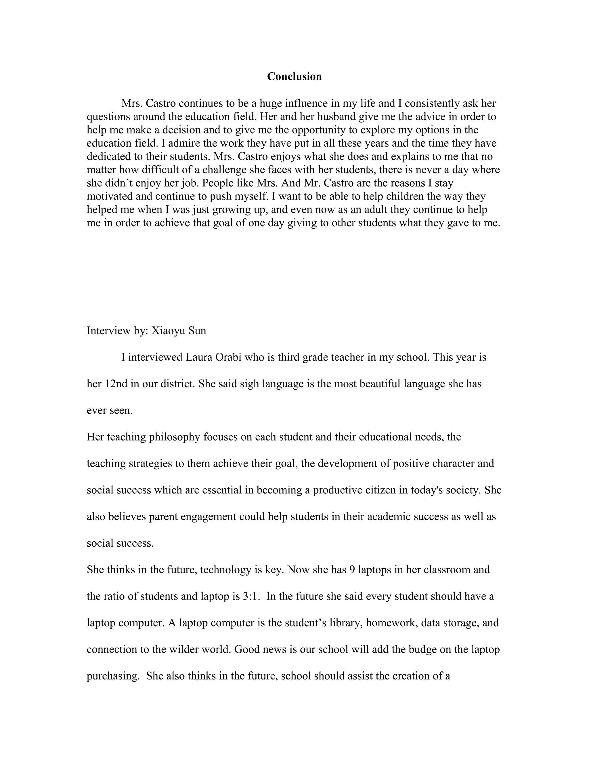 Conclusion
Mrs. Castro continues to be a huge influence in my life and I consistently ask her
questions around the education field. Her and her husband give me the advice in order to
help me make a decision and to give me the opportunity to explore my options in the
education field. I admire the work they have put in all these years and the time they have
dedicated to their students. Mrs. Castro enjoys what she does and explains to me that no
matter how difficult of a challenge she faces with her students, there is never a day where
she didn’t enjoy her job. People like Mrs. And Mr. Castro are the reasons I stay
motivated and continue to push myself. I want to be able to help children the way they
helped me when I was just growing up, and even now as an adult they continue to help
me in order to achieve that goal of one day giving to other students what they gave to me.
Interview by: Xiaoyu Sun
I interviewed Laura Orabi who is third grade teacher in my school. This year is
her 12nd in our district. She said sigh language is the most beautiful language she has
ever seen.
Her teaching philosophy focuses on each student and their educational needs, the
teaching strategies to them achieve their goal, the development of positive character and
social success which are essential in becoming a productive citizen in today's society. She
also believes parent engagement could help students in their academic success as well as
social success.
She thinks in the future, technology is key. Now she has 9 laptops in her classroom and
the ratio of students and laptop is 3:1. In the future she said every student should have a
laptop computer. A laptop computer is the student’s library, homework, data storage, and
connection to the wilder world. Good news is our school will add the budge on the laptop
purchasing. She also thinks in the future, school should assist the creation of a
 