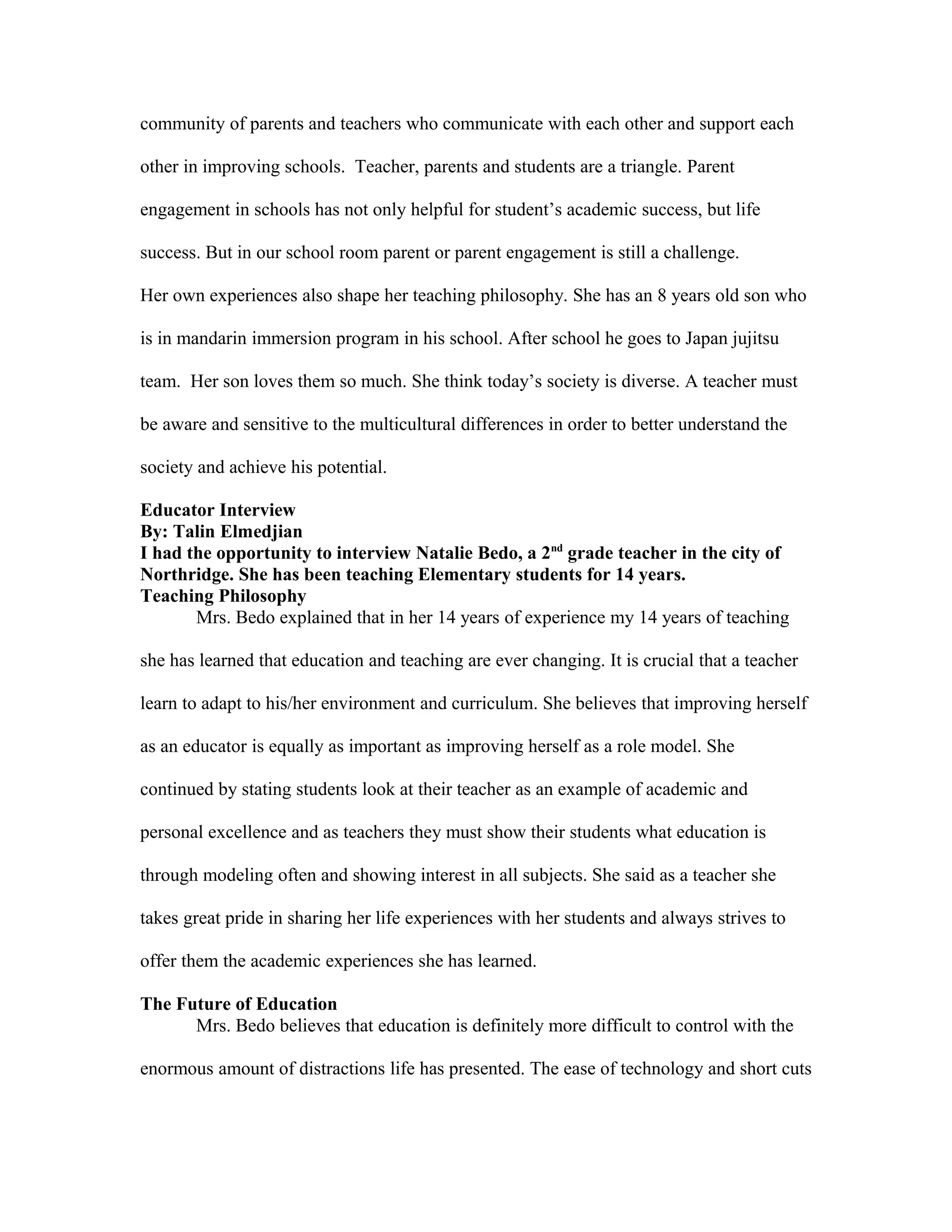 community of parents and teachers who communicate with each other and support each
other in improving schools. Teacher, parents and students are a triangle. Parent
engagement in schools has not only helpful for student’s academic success, but life
success. But in our school room parent or parent engagement is still a challenge.
Her own experiences also shape her teaching philosophy. She has an 8 years old son who
is in mandarin immersion program in his school. After school he goes to Japan jujitsu
team. Her son loves them so much. She think today’s society is diverse. A teacher must
be aware and sensitive to the multicultural differences in order to better understand the
society and achieve his potential.
Educator Interview
By: Talin Elmedjian
I had the opportunity to interview Natalie Bedo, a 2nd
grade teacher in the city of
Northridge. She has been teaching Elementary students for 14 years.
Teaching Philosophy
Mrs. Bedo explained that in her 14 years of experience my 14 years of teaching
she has learned that education and teaching are ever changing. It is crucial that a teacher
learn to adapt to his/her environment and curriculum. She believes that improving herself
as an educator is equally as important as improving herself as a role model. She
continued by stating students look at their teacher as an example of academic and
personal excellence and as teachers they must show their students what education is
through modeling often and showing interest in all subjects. She said as a teacher she
takes great pride in sharing her life experiences with her students and always strives to
offer them the academic experiences she has learned.
The Future of Education
Mrs. Bedo believes that education is definitely more difficult to control with the
enormous amount of distractions life has presented. The ease of technology and short cuts
 