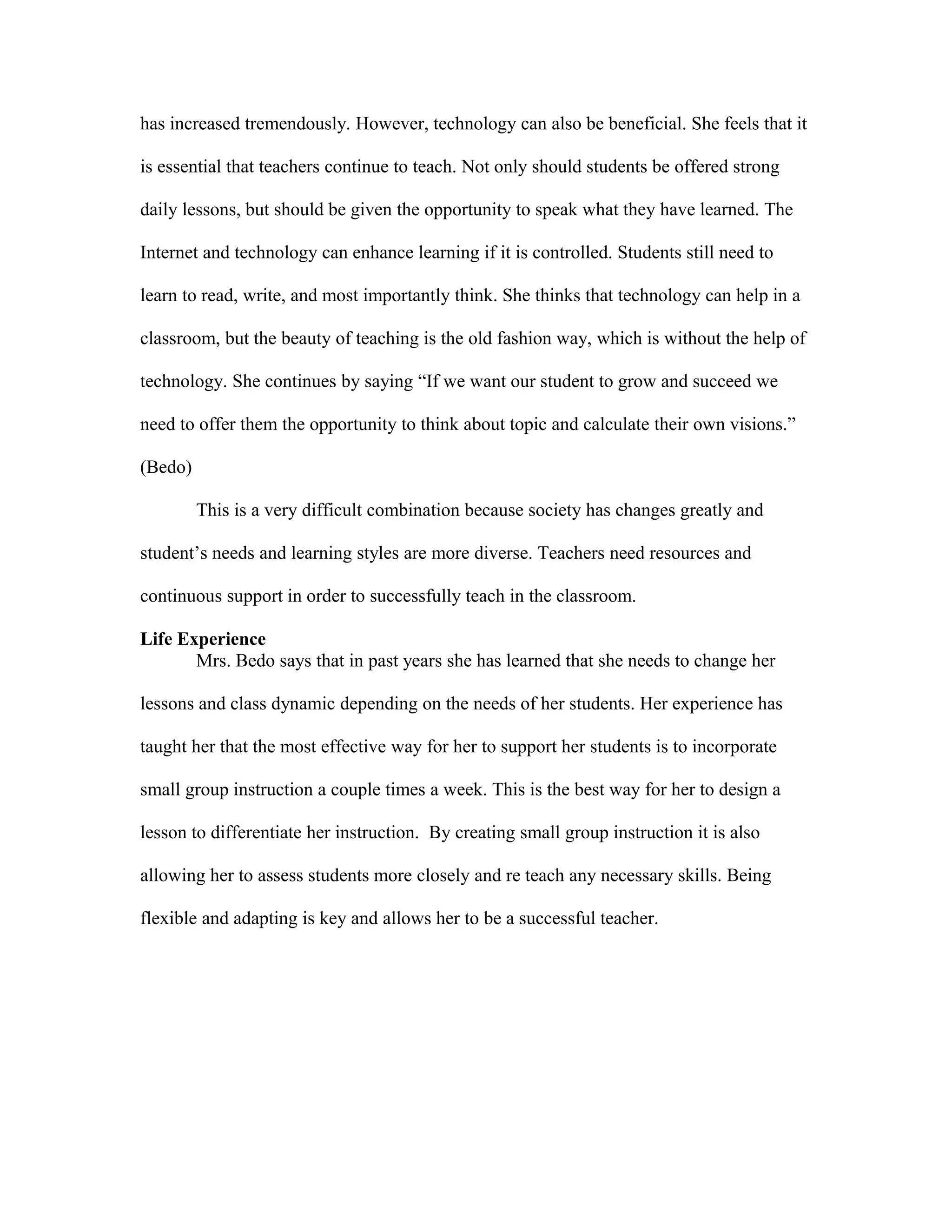 has increased tremendously. However, technology can also be beneficial. She feels that it
is essential that teachers continue to teach. Not only should students be offered strong
daily lessons, but should be given the opportunity to speak what they have learned. The
Internet and technology can enhance learning if it is controlled. Students still need to
learn to read, write, and most importantly think. She thinks that technology can help in a
classroom, but the beauty of teaching is the old fashion way, which is without the help of
technology. She continues by saying “If we want our student to grow and succeed we
need to offer them the opportunity to think about topic and calculate their own visions.”
(Bedo)
This is a very difficult combination because society has changes greatly and
student’s needs and learning styles are more diverse. Teachers need resources and
continuous support in order to successfully teach in the classroom.
Life Experience
Mrs. Bedo says that in past years she has learned that she needs to change her
lessons and class dynamic depending on the needs of her students. Her experience has
taught her that the most effective way for her to support her students is to incorporate
small group instruction a couple times a week. This is the best way for her to design a
lesson to differentiate her instruction. By creating small group instruction it is also
allowing her to assess students more closely and re teach any necessary skills. Being
flexible and adapting is key and allows her to be a successful teacher.
 