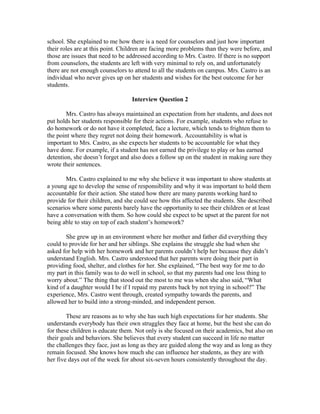 school. She explained to me how there is a need for counselors and just how important
their roles are at this point. Children are facing more problems than they were before, and
those are issues that need to be addressed according to Mrs. Castro. If there is no support
from counselors, the students are left with very minimal to rely on, and unfortunately
there are not enough counselors to attend to all the students on campus. Mrs. Castro is an
individual who never gives up on her students and wishes for the best outcome for her
students.
Interview Question 2
Mrs. Castro has always maintained an expectation from her students, and does not
put holds her students responsible for their actions. For example, students who refuse to
do homework or do not have it completed, face a lecture, which tends to frighten them to
the point where they regret not doing their homework. Accountability is what is
important to Mrs. Castro, as she expects her students to be accountable for what they
have done. For example, if a student has not earned the privilege to play or has earned
detention, she doesn’t forget and also does a follow up on the student in making sure they
wrote their sentences.
Mrs. Castro explained to me why she believe it was important to show students at
a young age to develop the sense of responsibility and why it was important to hold them
accountable for their action. She stated how there are many parents working hard to
provide for their children, and she could see how this affected the students. She described
scenarios where some parents barely have the opportunity to see their children or at least
have a conversation with them. So how could she expect to be upset at the parent for not
being able to stay on top of each student’s homework?
She grew up in an environment where her mother and father did everything they
could to provide for her and her siblings. She explains the struggle she had when she
asked for help with her homework and her parents couldn’t help her because they didn’t
understand English. Mrs. Castro understood that her parents were doing their part in
providing food, shelter, and clothes for her. She explained, “The best way for me to do
my part in this family was to do well in school, so that my parents had one less thing to
worry about.” The thing that stood out the most to me was when she also said, “What
kind of a daughter would I be if I repaid my parents back by not trying in school?” The
experience, Mrs. Castro went through, created sympathy towards the parents, and
allowed her to build into a strong-minded, and independent person.
These are reasons as to why she has such high expectations for her students. She
understands everybody has their own struggles they face at home, but the best she can do
for these children is educate them. Not only is she focused on their academics, but also on
their goals and behaviors. She believes that every student can succeed in life no matter
the challenges they face, just as long as they are guided along the way and as long as they
remain focused. She knows how much she can influence her students, as they are with
her five days out of the week for about six-seven hours consistently throughout the day.
 