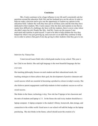 Conclusion
Mrs. Castro continues to be a huge influence in my life and I consistently ask her
questions around the education field. Her and her husband give me the advice in order to
help me make a decision and to give me the opportunity to explore my options in the
education field. I admire the work they have put in all these years and the time they have
dedicated to their students. Mrs. Castro enjoys what she does and explains to me that no
matter how difficult of a challenge she faces with her students, there is never a day where
she didn’t enjoy her job. People like Mrs. And Mr. Castro are the reasons I stay
motivated and continue to push myself. I want to be able to help children the way they
helped me when I was just growing up, and even now as an adult they continue to help
me in order to achieve that goal of one day giving to other students what they gave to me.
Interview by: Xiaoyu Sun
I interviewed Laura Orabi who is third grade teacher in my school. This year is
her 12nd in our district. She said sigh language is the most beautiful language she has
ever seen.
Her teaching philosophy focuses on each student and their educational needs, the
teaching strategies to them achieve their goal, the development of positive character and
social success which are essential in becoming a productive citizen in today's society. She
also believes parent engagement could help students in their academic success as well as
social success.
She thinks in the future, technology is key. Now she has 9 laptops in her classroom and
the ratio of students and laptop is 3:1. In the future she said every student should have a
laptop computer. A laptop computer is the student’s library, homework, data storage, and
connection to the wilder world. Good news is our school will add the budge on the laptop
purchasing. She also thinks in the future, school should assist the creation of a
 
