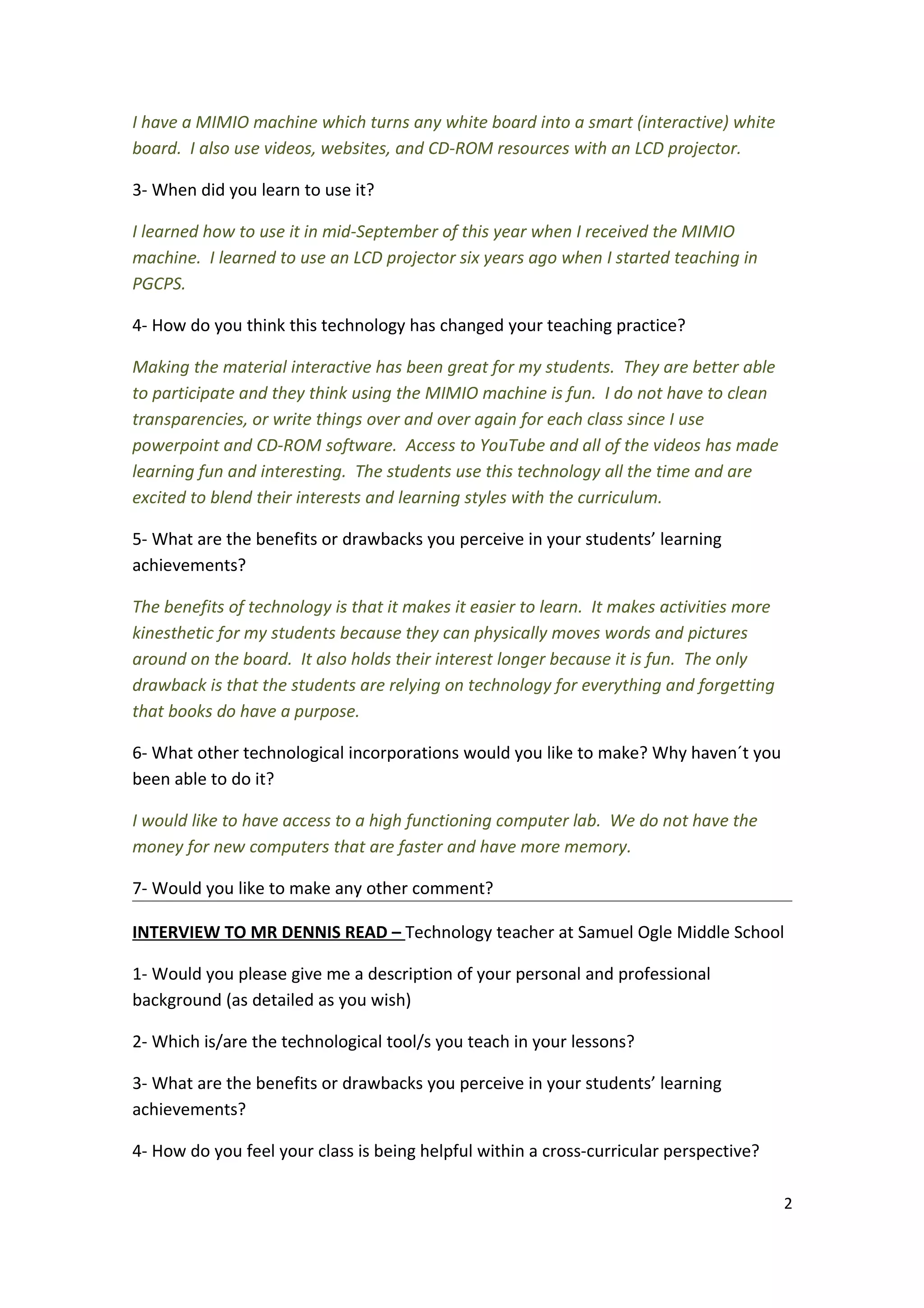 I have a MIMIO machine which turns any white board into a smart (interactive) white
board. I also use videos, websites, and CD-ROM resources with an LCD projector.

3- When did you learn to use it?

I learned how to use it in mid-September of this year when I received the MIMIO
machine. I learned to use an LCD projector six years ago when I started teaching in
PGCPS.

4- How do you think this technology has changed your teaching practice?

Making the material interactive has been great for my students. They are better able
to participate and they think using the MIMIO machine is fun. I do not have to clean
transparencies, or write things over and over again for each class since I use
powerpoint and CD-ROM software. Access to YouTube and all of the videos has made
learning fun and interesting. The students use this technology all the time and are
excited to blend their interests and learning styles with the curriculum.

5- What are the benefits or drawbacks you perceive in your students’ learning
achievements?

The benefits of technology is that it makes it easier to learn. It makes activities more
kinesthetic for my students because they can physically moves words and pictures
around on the board. It also holds their interest longer because it is fun. The only
drawback is that the students are relying on technology for everything and forgetting
that books do have a purpose.

6- What other technological incorporations would you like to make? Why haven´t you
been able to do it?

I would like to have access to a high functioning computer lab. We do not have the
money for new computers that are faster and have more memory.

7- Would you like to make any other comment?

INTERVIEW TO MR DENNIS READ – Technology teacher at Samuel Ogle Middle School

1- Would you please give me a description of your personal and professional
background (as detailed as you wish)

2- Which is/are the technological tool/s you teach in your lessons?

3- What are the benefits or drawbacks you perceive in your students’ learning
achievements?

4- How do you feel your class is being helpful within a cross-curricular perspective?

                                                                                           2
 