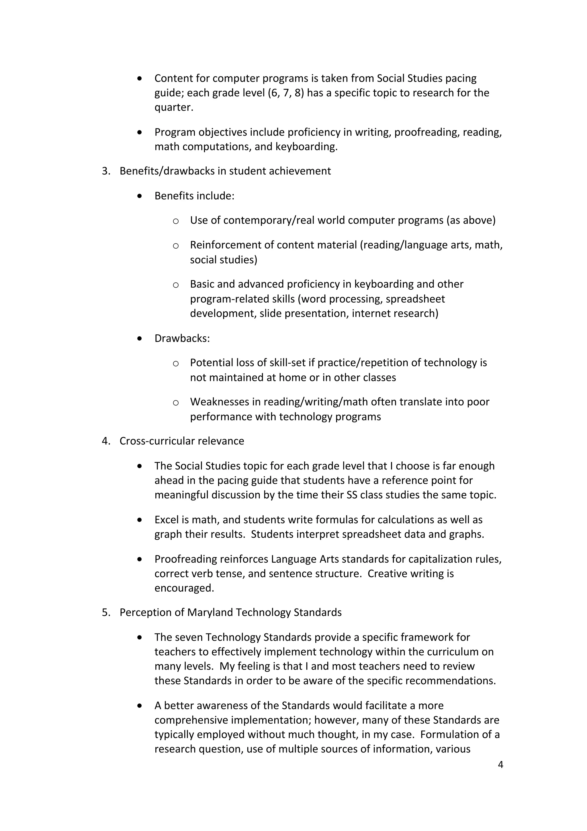 •   Content for computer programs is taken from Social Studies pacing
           guide; each grade level (6, 7, 8) has a specific topic to research for the
           quarter.

       •   Program objectives include proficiency in writing, proofreading, reading,
           math computations, and keyboarding.

3. Benefits/drawbacks in student achievement

       •   Benefits include:

              o Use of contemporary/real world computer programs (as above)

              o Reinforcement of content material (reading/language arts, math,
                social studies)

              o Basic and advanced proficiency in keyboarding and other
                program-related skills (word processing, spreadsheet
                development, slide presentation, internet research)

       •   Drawbacks:

              o Potential loss of skill-set if practice/repetition of technology is
                not maintained at home or in other classes

              o Weaknesses in reading/writing/math often translate into poor
                performance with technology programs

4. Cross-curricular relevance

       •   The Social Studies topic for each grade level that I choose is far enough
           ahead in the pacing guide that students have a reference point for
           meaningful discussion by the time their SS class studies the same topic.

       •   Excel is math, and students write formulas for calculations as well as
           graph their results. Students interpret spreadsheet data and graphs.

       •   Proofreading reinforces Language Arts standards for capitalization rules,
           correct verb tense, and sentence structure. Creative writing is
           encouraged.

5. Perception of Maryland Technology Standards

       •   The seven Technology Standards provide a specific framework for
           teachers to effectively implement technology within the curriculum on
           many levels. My feeling is that I and most teachers need to review
           these Standards in order to be aware of the specific recommendations.

       •   A better awareness of the Standards would facilitate a more
           comprehensive implementation; however, many of these Standards are
           typically employed without much thought, in my case. Formulation of a
           research question, use of multiple sources of information, various
                                                                                        4
 
