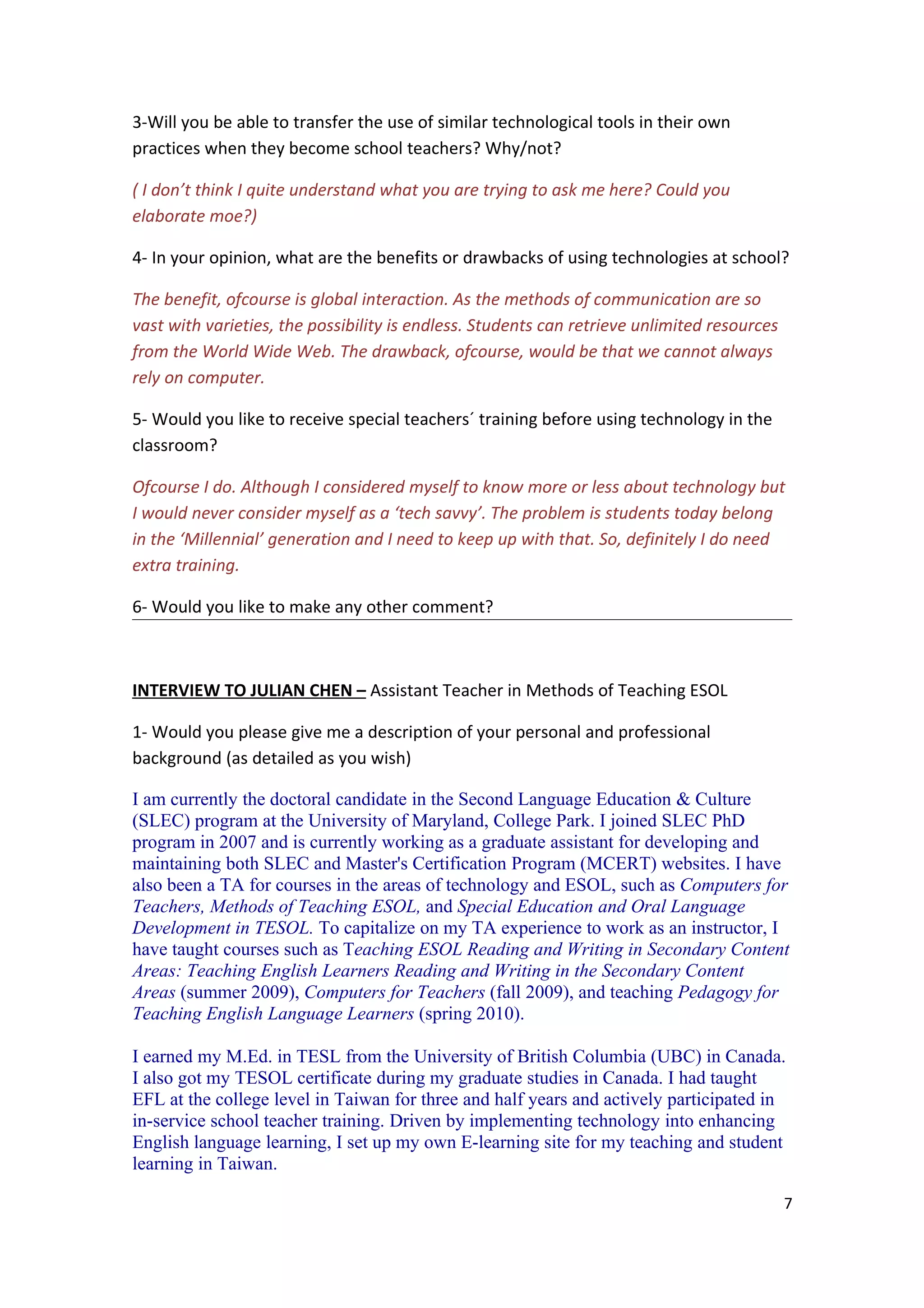 3-Will you be able to transfer the use of similar technological tools in their own
practices when they become school teachers? Why/not?

( I don’t think I quite understand what you are trying to ask me here? Could you
elaborate moe?)

4- In your opinion, what are the benefits or drawbacks of using technologies at school?

The benefit, ofcourse is global interaction. As the methods of communication are so
vast with varieties, the possibility is endless. Students can retrieve unlimited resources
from the World Wide Web. The drawback, ofcourse, would be that we cannot always
rely on computer.

5- Would you like to receive special teachers´ training before using technology in the
classroom?

Ofcourse I do. Although I considered myself to know more or less about technology but
I would never consider myself as a ‘tech savvy’. The problem is students today belong
in the ‘Millennial’ generation and I need to keep up with that. So, definitely I do need
extra training.

6- Would you like to make any other comment?



INTERVIEW TO JULIAN CHEN – Assistant Teacher in Methods of Teaching ESOL

1- Would you please give me a description of your personal and professional
background (as detailed as you wish)

I am currently the doctoral candidate in the Second Language Education & Culture
(SLEC) program at the University of Maryland, College Park. I joined SLEC PhD
program in 2007 and is currently working as a graduate assistant for developing and
maintaining both SLEC and Master's Certification Program (MCERT) websites. I have
also been a TA for courses in the areas of technology and ESOL, such as Computers for
Teachers, Methods of Teaching ESOL, and Special Education and Oral Language
Development in TESOL. To capitalize on my TA experience to work as an instructor, I
have taught courses such as Teaching ESOL Reading and Writing in Secondary Content
Areas: Teaching English Learners Reading and Writing in the Secondary Content
Areas (summer 2009), Computers for Teachers (fall 2009), and teaching Pedagogy for
Teaching English Language Learners (spring 2010).

I earned my M.Ed. in TESL from the University of British Columbia (UBC) in Canada.
I also got my TESOL certificate during my graduate studies in Canada. I had taught
EFL at the college level in Taiwan for three and half years and actively participated in
in-service school teacher training. Driven by implementing technology into enhancing
English language learning, I set up my own E-learning site for my teaching and student
learning in Taiwan.

                                                                                             7
 
