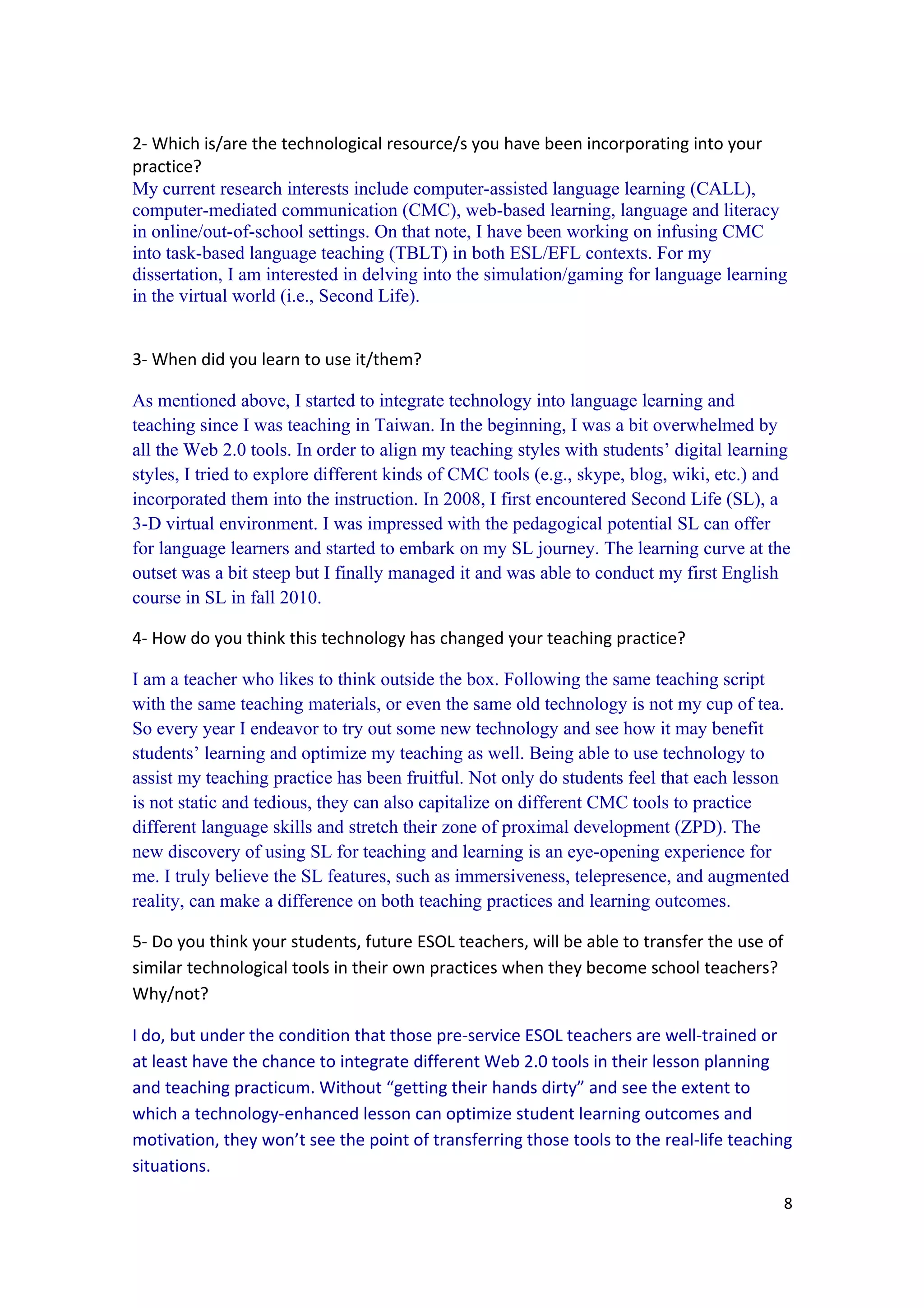 2- Which is/are the technological resource/s you have been incorporating into your
practice?
My current research interests include computer-assisted language learning (CALL),
computer-mediated communication (CMC), web-based learning, language and literacy
in online/out-of-school settings. On that note, I have been working on infusing CMC
into task-based language teaching (TBLT) in both ESL/EFL contexts. For my
dissertation, I am interested in delving into the simulation/gaming for language learning
in the virtual world (i.e., Second Life).


3- When did you learn to use it/them?

As mentioned above, I started to integrate technology into language learning and
teaching since I was teaching in Taiwan. In the beginning, I was a bit overwhelmed by
all the Web 2.0 tools. In order to align my teaching styles with students’ digital learning
styles, I tried to explore different kinds of CMC tools (e.g., skype, blog, wiki, etc.) and
incorporated them into the instruction. In 2008, I first encountered Second Life (SL), a
3-D virtual environment. I was impressed with the pedagogical potential SL can offer
for language learners and started to embark on my SL journey. The learning curve at the
outset was a bit steep but I finally managed it and was able to conduct my first English
course in SL in fall 2010.

4- How do you think this technology has changed your teaching practice?

I am a teacher who likes to think outside the box. Following the same teaching script
with the same teaching materials, or even the same old technology is not my cup of tea.
So every year I endeavor to try out some new technology and see how it may benefit
students’ learning and optimize my teaching as well. Being able to use technology to
assist my teaching practice has been fruitful. Not only do students feel that each lesson
is not static and tedious, they can also capitalize on different CMC tools to practice
different language skills and stretch their zone of proximal development (ZPD). The
new discovery of using SL for teaching and learning is an eye-opening experience for
me. I truly believe the SL features, such as immersiveness, telepresence, and augmented
reality, can make a difference on both teaching practices and learning outcomes.

5- Do you think your students, future ESOL teachers, will be able to transfer the use of
similar technological tools in their own practices when they become school teachers?
Why/not?

I do, but under the condition that those pre-service ESOL teachers are well-trained or
at least have the chance to integrate different Web 2.0 tools in their lesson planning
and teaching practicum. Without “getting their hands dirty” and see the extent to
which a technology-enhanced lesson can optimize student learning outcomes and
motivation, they won’t see the point of transferring those tools to the real-life teaching
situations.
                                                                                           8
 