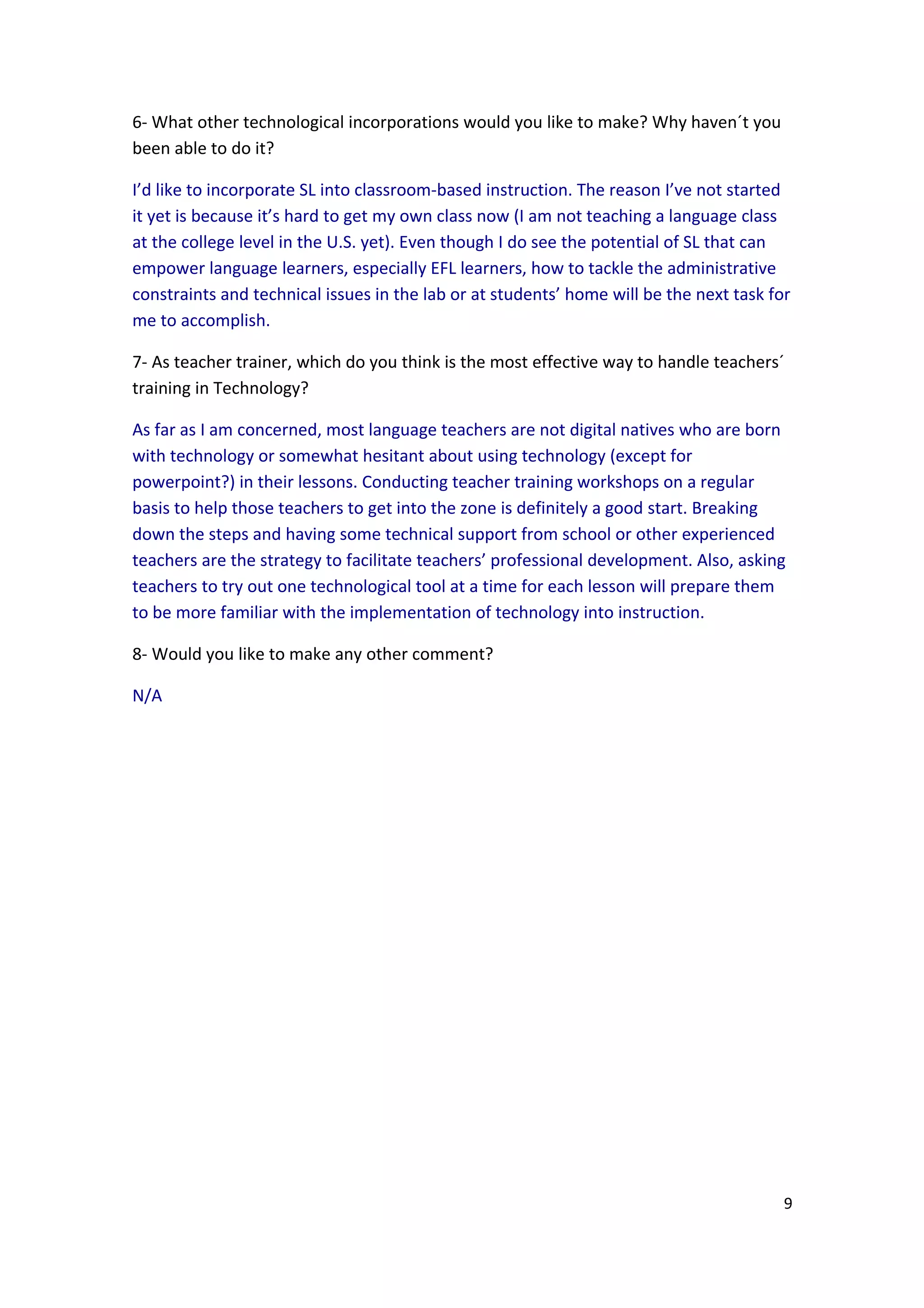 6- What other technological incorporations would you like to make? Why haven´t you
been able to do it?

I’d like to incorporate SL into classroom-based instruction. The reason I’ve not started
it yet is because it’s hard to get my own class now (I am not teaching a language class
at the college level in the U.S. yet). Even though I do see the potential of SL that can
empower language learners, especially EFL learners, how to tackle the administrative
constraints and technical issues in the lab or at students’ home will be the next task for
me to accomplish.

7- As teacher trainer, which do you think is the most effective way to handle teachers´
training in Technology?

As far as I am concerned, most language teachers are not digital natives who are born
with technology or somewhat hesitant about using technology (except for
powerpoint?) in their lessons. Conducting teacher training workshops on a regular
basis to help those teachers to get into the zone is definitely a good start. Breaking
down the steps and having some technical support from school or other experienced
teachers are the strategy to facilitate teachers’ professional development. Also, asking
teachers to try out one technological tool at a time for each lesson will prepare them
to be more familiar with the implementation of technology into instruction.

8- Would you like to make any other comment?

N/A




                                                                                         9
 
