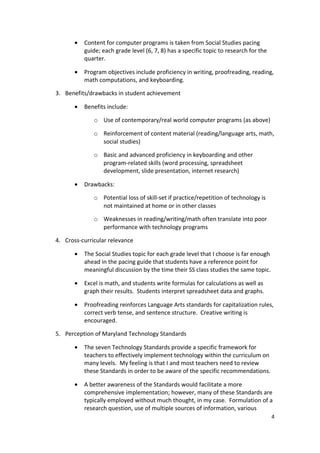 •   Content for computer programs is taken from Social Studies pacing
           guide; each grade level (6, 7, 8) has a specific topic to research for the
           quarter.

       •   Program objectives include proficiency in writing, proofreading, reading,
           math computations, and keyboarding.

3. Benefits/drawbacks in student achievement

       •   Benefits include:

              o Use of contemporary/real world computer programs (as above)

              o Reinforcement of content material (reading/language arts, math,
                social studies)

              o Basic and advanced proficiency in keyboarding and other
                program-related skills (word processing, spreadsheet
                development, slide presentation, internet research)

       •   Drawbacks:

              o Potential loss of skill-set if practice/repetition of technology is
                not maintained at home or in other classes

              o Weaknesses in reading/writing/math often translate into poor
                performance with technology programs

4. Cross-curricular relevance

       •   The Social Studies topic for each grade level that I choose is far enough
           ahead in the pacing guide that students have a reference point for
           meaningful discussion by the time their SS class studies the same topic.

       •   Excel is math, and students write formulas for calculations as well as
           graph their results. Students interpret spreadsheet data and graphs.

       •   Proofreading reinforces Language Arts standards for capitalization rules,
           correct verb tense, and sentence structure. Creative writing is
           encouraged.

5. Perception of Maryland Technology Standards

       •   The seven Technology Standards provide a specific framework for
           teachers to effectively implement technology within the curriculum on
           many levels. My feeling is that I and most teachers need to review
           these Standards in order to be aware of the specific recommendations.

       •   A better awareness of the Standards would facilitate a more
           comprehensive implementation; however, many of these Standards are
           typically employed without much thought, in my case. Formulation of a
           research question, use of multiple sources of information, various
                                                                                        4
 