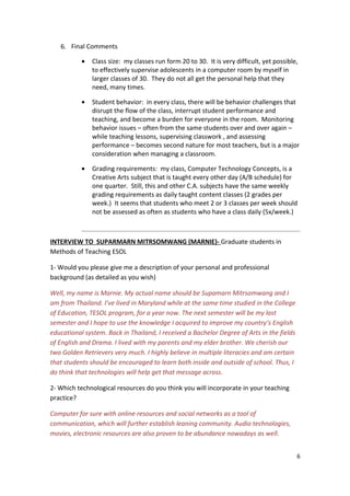 6. Final Comments

           •   Class size: my classes run form 20 to 30. It is very difficult, yet possible,
               to effectively supervise adolescents in a computer room by myself in
               larger classes of 30. They do not all get the personal help that they
               need, many times.

           •   Student behavior: in every class, there will be behavior challenges that
               disrupt the flow of the class, interrupt student performance and
               teaching, and become a burden for everyone in the room. Monitoring
               behavior issues – often from the same students over and over again –
               while teaching lessons, supervising classwork , and assessing
               performance – becomes second nature for most teachers, but is a major
               consideration when managing a classroom.

           •   Grading requirements: my class, Computer Technology Concepts, is a
               Creative Arts subject that is taught every other day (A/B schedule) for
               one quarter. Still, this and other C.A. subjects have the same weekly
               grading requirements as daily taught content classes (2 grades per
               week.) It seems that students who meet 2 or 3 classes per week should
               not be assessed as often as students who have a class daily (5x/week.)



INTERVIEW TO SUPARMARN MITRSOMWANG (MARNIE)- Graduate students in
Methods of Teaching ESOL

1- Would you please give me a description of your personal and professional
background (as detailed as you wish)

Well, my name is Marnie. My actual name should be Supamarn Mitrsomwang and I
am from Thailand. I’ve lived in Maryland while at the same time studied in the College
of Education, TESOL program, for a year now. The next semester will be my last
semester and I hope to use the knowledge I acquired to improve my country’s English
educational system. Back in Thailand, I received a Bachelor Degree of Arts in the fields
of English and Drama. I lived with my parents and my elder brother. We cherish our
two Golden Retrievers very much. I highly believe in multiple literacies and am certain
that students should be encouraged to learn both inside and outside of school. Thus, I
do think that technologies will help get that message across.

2- Which technological resources do you think you will incorporate in your teaching
practice?

Computer for sure with online resources and social networks as a tool of
communication, which will further establish leaning community. Audio technologies,
movies, electronic resources are also proven to be abundance nowadays as well.


                                                                                           6
 