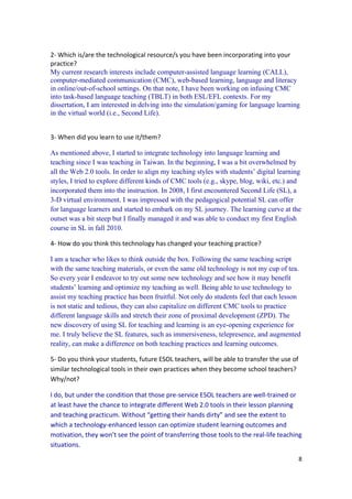 2- Which is/are the technological resource/s you have been incorporating into your
practice?
My current research interests include computer-assisted language learning (CALL),
computer-mediated communication (CMC), web-based learning, language and literacy
in online/out-of-school settings. On that note, I have been working on infusing CMC
into task-based language teaching (TBLT) in both ESL/EFL contexts. For my
dissertation, I am interested in delving into the simulation/gaming for language learning
in the virtual world (i.e., Second Life).


3- When did you learn to use it/them?

As mentioned above, I started to integrate technology into language learning and
teaching since I was teaching in Taiwan. In the beginning, I was a bit overwhelmed by
all the Web 2.0 tools. In order to align my teaching styles with students’ digital learning
styles, I tried to explore different kinds of CMC tools (e.g., skype, blog, wiki, etc.) and
incorporated them into the instruction. In 2008, I first encountered Second Life (SL), a
3-D virtual environment. I was impressed with the pedagogical potential SL can offer
for language learners and started to embark on my SL journey. The learning curve at the
outset was a bit steep but I finally managed it and was able to conduct my first English
course in SL in fall 2010.

4- How do you think this technology has changed your teaching practice?

I am a teacher who likes to think outside the box. Following the same teaching script
with the same teaching materials, or even the same old technology is not my cup of tea.
So every year I endeavor to try out some new technology and see how it may benefit
students’ learning and optimize my teaching as well. Being able to use technology to
assist my teaching practice has been fruitful. Not only do students feel that each lesson
is not static and tedious, they can also capitalize on different CMC tools to practice
different language skills and stretch their zone of proximal development (ZPD). The
new discovery of using SL for teaching and learning is an eye-opening experience for
me. I truly believe the SL features, such as immersiveness, telepresence, and augmented
reality, can make a difference on both teaching practices and learning outcomes.

5- Do you think your students, future ESOL teachers, will be able to transfer the use of
similar technological tools in their own practices when they become school teachers?
Why/not?

I do, but under the condition that those pre-service ESOL teachers are well-trained or
at least have the chance to integrate different Web 2.0 tools in their lesson planning
and teaching practicum. Without “getting their hands dirty” and see the extent to
which a technology-enhanced lesson can optimize student learning outcomes and
motivation, they won’t see the point of transferring those tools to the real-life teaching
situations.
                                                                                           8
 