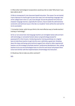 6- What other technological incorporations would you like to make? Why haven´t you
been able to do it?

I’d like to incorporate SL into classroom-based instruction. The reason I’ve not started
it yet is because it’s hard to get my own class now (I am not teaching a language class
at the college level in the U.S. yet). Even though I do see the potential of SL that can
empower language learners, especially EFL learners, how to tackle the administrative
constraints and technical issues in the lab or at students’ home will be the next task for
me to accomplish.

7- As teacher trainer, which do you think is the most effective way to handle teachers´
training in Technology?

As far as I am concerned, most language teachers are not digital natives who are born
with technology or somewhat hesitant about using technology (except for
powerpoint?) in their lessons. Conducting teacher training workshops on a regular
basis to help those teachers to get into the zone is definitely a good start. Breaking
down the steps and having some technical support from school or other experienced
teachers are the strategy to facilitate teachers’ professional development. Also, asking
teachers to try out one technological tool at a time for each lesson will prepare them
to be more familiar with the implementation of technology into instruction.

8- Would you like to make any other comment?

N/A




                                                                                         9
 