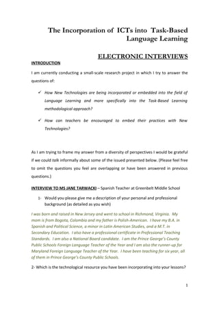 The Incorporation of ICTs into Task-Based
                                Language Learning

                                    ELECTRONIC INTERVIEWS
INTRODUCTION

I am currently conducting a small-scale research project in which I try to answer the
questions of:

    How New Technologies are being incorporated or embedded into the field of
       Language Learning and more specifically into the Task-Based Learning
       methodological approach?

    How can teachers be encouraged to embed their practices with New
       Technologies?




As I am trying to frame my answer from a diversity of perspectives I would be grateful
if we could talk informally about some of the issued presented below. (Please feel free
to omit the questions you feel are overlapping or have been answered in previous
questions.)

INTERVIEW TO MS JANE TARWACKI – Spanish Teacher at Greenbelt Middle School

   1- Would you please give me a description of your personal and professional
       background (as detailed as you wish)

I was born and raised in New Jersey and went to school in Richmond, Virginia. My
mom is from Bogota, Colombia and my father is Polish-American. I have my B.A. in
Spanish and Political Science, a minor in Latin American Studies, and a M.T. in
Secondary Education. I also have a professional certificate in Professional Teaching
Standards. I am also a National Board candidate. I am the Prince George’s County
Public Schools Foreign Language Teacher of the Year and I am also the runner-up for
Maryland Foreign Language Teacher of the Year. I have been teaching for six year, all
of them in Prince George’s County Public Schools.

2- Which is the technological resource you have been incorporating into your lessons?



                                                                                        1
 