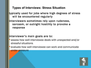Types of Interviews: Stress Situation
typically used for jobs where high degrees of stress
   will be encountered regularly
interviewers sometimes rely upon rudeness,
   sarcasm, or outright hostility to provoke a
   response


interviewer’s main goals are to:
 assess how well interviewee deals with unexpected and/or
  stressful situations
 evaluate how well interviewee can work and communicate
  under pressure
 