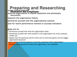Preparing and Researching
review annual reports
   Research the Employer
read the organization’s mission statement and philosophy
   documents
research the organization history
familiarize yourself with the organizational scheme
look for recent performance markers or success indicators


goals are to:
 familiarize yourself with what the organization does
 familiarize yourself with what workers in the organization do, write, produce,
  create, etc.
 assess how the particular job for which you’re interviewing fits into the bigger
  organizational picture
 get a sense of the key players in and key outcomes of the organization
 develop a strong sense of what they might seek in an employee
 