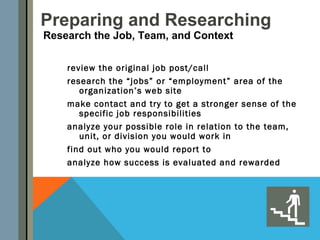 Preparing and Researching
Research the Job, Team, and Context

    review the original job post/call
    research the “jobs” or “employment” area of the
       organization’s web site
    make contact and try to get a stronger sense of the
       specific job responsibilities
    analyze your possible role in relation to the team,
       unit, or division you would work in
    find out who you would report to
    analyze how success is evaluated and rewarded
 