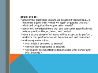 goals are to:
 answer the questions you should be asking yourself (e.g., is
  this really a job I want? what will I gain by getting this job?
  what do I bring that this organization needs?
 become knowledgeable so that you can speak specifically as
  to how you fit in the job, team, and context
 have a strong sense of what you will be expected to perform,
  and how that performance will be measured and evaluated
 address questions like:
    what might I be asked to answer?
    how will they expect me to answer?
    how might I be expected to demonstrate what I know and
     what I can do?
 