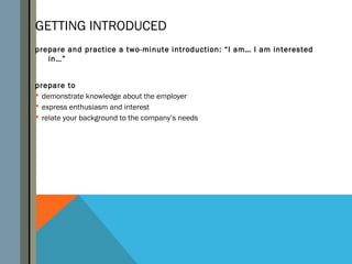 GETTING INTRODUCED
prepare and practice a two-minute introduction: “I am… I am interested
   in…”


prepare to
 demonstrate knowledge about the employer
 express enthusiasm and interest
 relate your background to the company’s needs
 