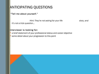 ANTICIPATING QUESTIONS
“Tell me about yourself.”


                       Hint: They’re not asking for your life          story, and
  it’s not a trick question…


interviewer is looking for:
 a brief statement of your professional status and career objective
 some detail about your progression to this point
 