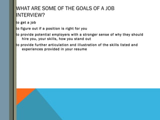 WHAT ARE SOME OF THE GOALS OF A JOB
INTERVIEW?
to get a job
to figure out if a position is right for you
to provide potential employers with a stronger sense of why they should
    hire you, your skills, how you stand out
to provide further articulation and illustration of the skills listed and
    experiences provided in your resume
 