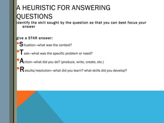 A HEURISTIC FOR ANSWERING
QUESTIONS
identify the skill sought by the question so that you can best focus your
   answer


give a STAR answer:
S ituation—what was the context?
T ask—what was the specific problem or need?
A ction—what did you do? (produce, write, create, etc.)
R esults/resolution—what did you learn? what skills did you develop?
 