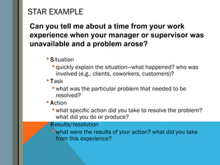 STAR EXAMPLE
Can you tell me about a time from your work
experience when your manager or supervisor was
unavailable and a problem arose?
     Situation
       quickly explain the situation—what happened? who was
        involved (e.g., clients, coworkers, customers)?
     Task
       what was the particular problem that needed to be
        resolved?
     Action
       what specific action did you take to resolve the problem?
        what did you do or produce?
     Results/resolution
       what were the results of your action? what did you take
        from this experience?
 