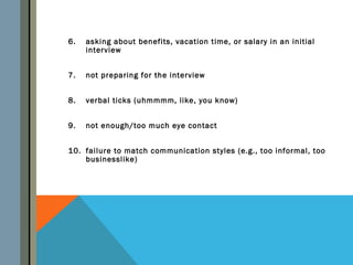 6.   asking about benefits, vacation time, or salary in an initial
     interview


7.   not preparing for the interview


8.   verbal ticks (uhmmmm, like, you know)


9.   not enough/too much eye contact


10. failure to match communication styles (e.g., too informal, too
    businesslike)
 