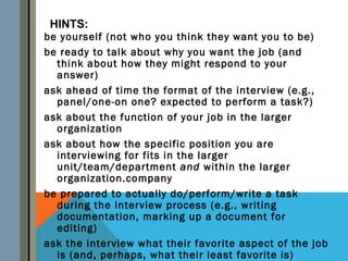 HINTS:
be yourself (not who you think they want you to be)
be ready to talk about why you want the job (and
  think about how they might respond to your
  answer)
ask ahead of time the format of the interview (e.g.,
  panel/one-on one? expected to perform a task?)
ask about the function of your job in the larger
  organization
ask about how the specific position you are
  interviewing for fits in the larger
  unit/team/department and within the larger
  organization.company
be prepared to actually do/perform/write a task
  during the interview process (e.g., writing
  documentation, marking up a document for
  editing)
ask the interview what their favorite aspect of the job
  is (and, perhaps, what their least favorite is)
 