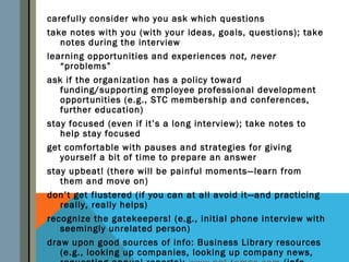 carefully consider who you ask which questions
take notes with you (with your ideas, goals, questions); take
   notes during the interview
learning opportunities and experiences not, never
   “problems”
ask if the organization has a policy toward
   funding/supporting employee professional development
   opportunities (e.g., STC membership and conferences,
   further education)
stay focused (even if it’s a long interview); take notes to
   help stay focused
get comfortable with pauses and strategies for giving
   yourself a bit of time to prepare an answer
stay upbeat! (there will be painful moments—learn from
   them and move on)
don’t get flustered (if you can at all avoid it—and practicing
   really, really helps)
recognize the gatekeepers! (e.g., initial phone interview with
   seemingly unrelated person)
draw upon good sources of info: Business Library resources
   (e.g., looking up companies, looking up company news,
 