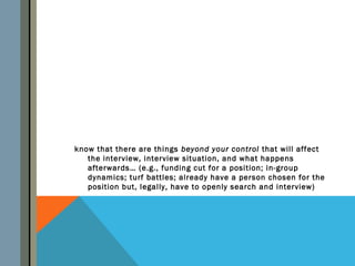 know that there are things beyond your control that will affect
   the interview, interview situation, and what happens
   afterwards… (e.g., funding cut for a position; in-group
   dynamics; turf battles; already have a person chosen for the
   position but, legally, have to openly search and interview)
 