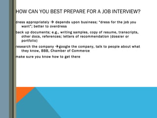 HOW CAN YOU BEST PREPARE FOR A JOB INTERVIEW?
dress appropriately  depends upon business; “dress for the job you
   want”; better to overdress
back up documents; e.g., writing samples, copy of resume, transcripts,
   other docs, references; letters of recommendation (dossier or
   portfolio)
research the company google the company, talk to people about what
   they know, BBB, Chamber of Commerce
make sure you know how to get there
 