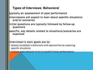 Types of Interviews: Behavioral
typically an assessment of past performance
interviewers will expect to hear about specific situations
   and/or scenarios
initial questions are typically followed by follow-up
   questions
specific, key details related to situations/scenarios are
  expected


interviewer’s main goals are to:
 assess candidate’s behaviors and approaches by exploring
  specific situations
 analyze past behavior to try to predict future performance
 