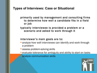 Types of Interviews: Case or Situational

    primarily used by management and consulting firms
       to determine how well a candidate fits in a field
       or job
    typically interviewee is provided a problem or a
       scenario and asked to work through it


    interviewer’s main goals are to:
     analyze how well interviewee can identify and work through
      a problem
     assess problem-solving skills
     evaluate tolerance for ambiguity and ability to start on tasks
     analyze communication skills
 
