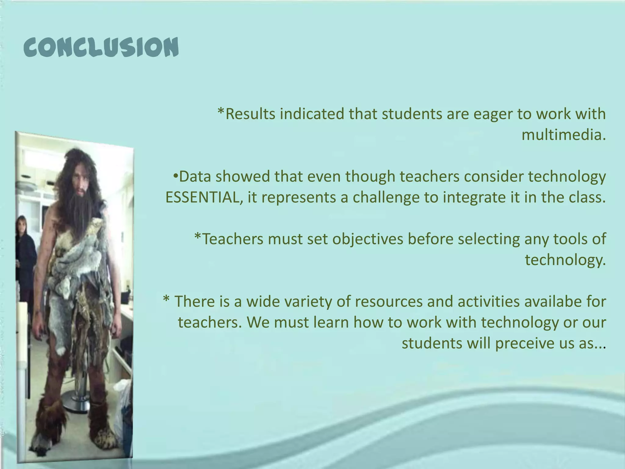 CONCLUSION

                *Results indicated that students are eager to work with
                                                            multimedia.

          •Data showed that even though teachers consider technology
         ESSENTIAL, it represents a challenge to integrate it in the class.

             *Teachers must set objectives before selecting any tools of
                                                            technology.

        * There is a wide variety of resources and activities availabe for
          teachers. We must learn how to work with technology or our
                                           students will preceive us as...
 