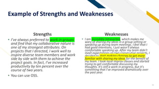Strengths
• I’ve always preferred to work in groups
and find that my collaborative nature is
one of my strongest attributes. On
projects that I directed, I work well to
inspire diverse team members and work
side by side with them to achieve the
project goals. In fact, I’ve increased
productivity by ten percent over the
course of two years.
• You can use OSS.
Weaknesses
• I am incredibly introverted, which makes me
wary of sharing my ideas in a group setting or
speaking up during team meetings. I feel that I
had good intentions, I just wasn't always
comfortable speaking up. After my team didn’t
meet expectations on two consecutive projects, I
decided to start making changes to get more
familiar with sharing my ideas for the benefit of
my team. I took local improv classes and started
trying to get comfortable discussing my
thoughts. It's still a work in progress, but it's
something that I've improved dramatically over
the past year.
16
Example of Strengths and Weaknesses
 