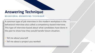 BE HAV IO R A L A NSW E R ING TECHNIQUE
Answering Technique
21
A common type of job interview in the modern workplace is the
behavioral interview also called a competency-based interview.
This type of interview based about what candidates have done in
the past to show how they would handle future situation.
• Tell me about yourself
• Tell me about a project you worked
 