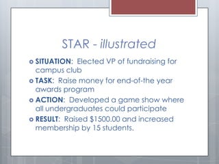 STAR - illustrated
 SITUATION:

Elected VP of fundraising for
campus club
 TASK: Raise money for end-of-the year
awards ...