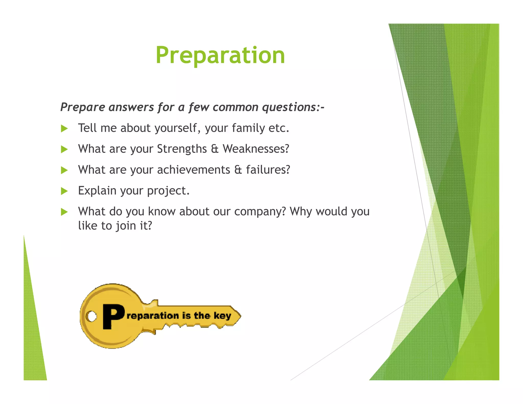 Prepare answers for a few common questions:-
Tell me about yourself, your family etc.
What are your Strengths & Weaknesses?
What are your achievements & failures?
Explain your project.
What do you know about our company? Why would you
like to join it?
Preparation
 