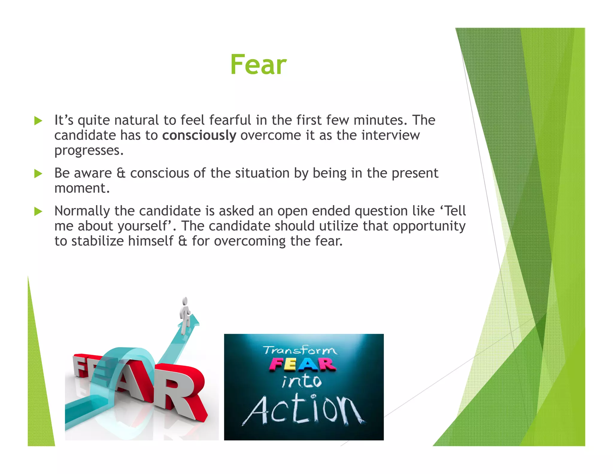 Fear
It’s quite natural to feel fearful in the first few minutes. The
candidate has to consciously overcome it as the interview
progresses.
Be aware & conscious of the situation by being in the present
moment.
Normally the candidate is asked an open ended question like ‘Tell
me about yourself’. The candidate should utilize that opportunity
to stabilize himself & for overcoming the fear.
 